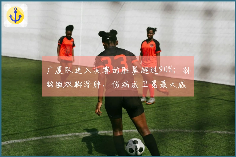 广厦队进入决赛的胜算超过90%；孙铭徽双脚浮肿，伤病成卫冕最大威胁