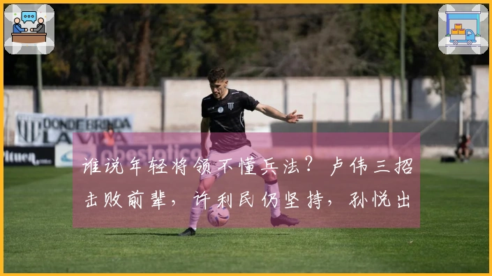 谁说年轻将领不懂兵法？卢伟三招击败前辈，许利民仍坚持，孙悦出谋划策