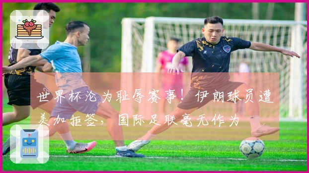 世界杯沦为耻辱赛事！伊朗球员遭美加拒签，国际足联毫无作为