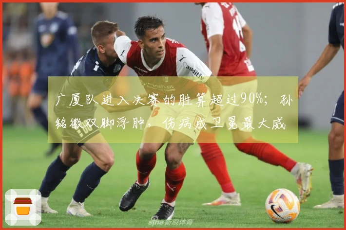广厦队进入决赛的胜算超过90%；孙铭徽双脚浮肿，伤病成卫冕最大威胁